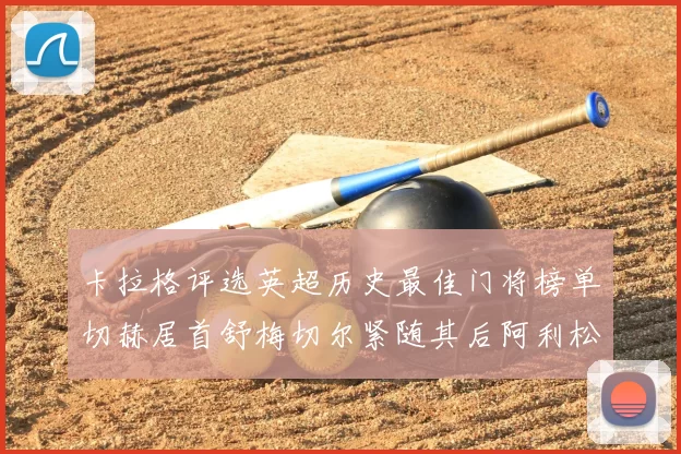 卡拉格评选英超历史最佳门将榜单切赫居首舒梅切尔紧随其后阿利松位列第三