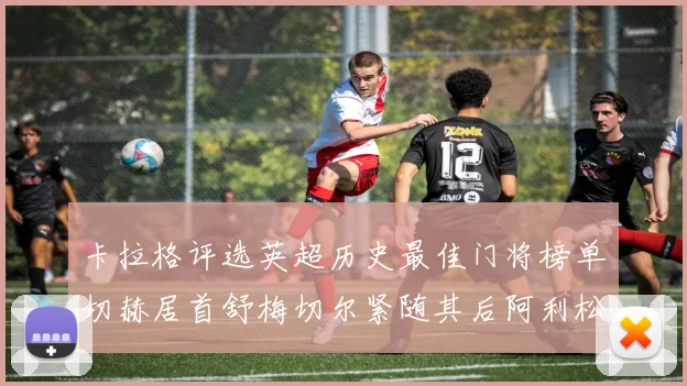 卡拉格评选英超历史最佳门将榜单切赫居首舒梅切尔紧随其后阿利松位列第三