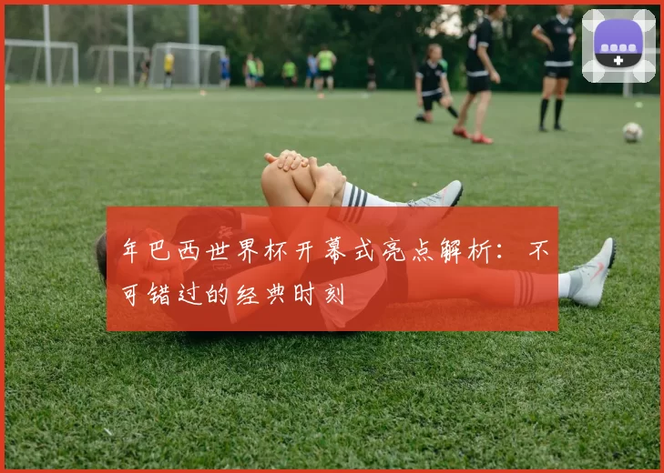 年巴西世界杯开幕式亮点解析：不可错过的经典时刻