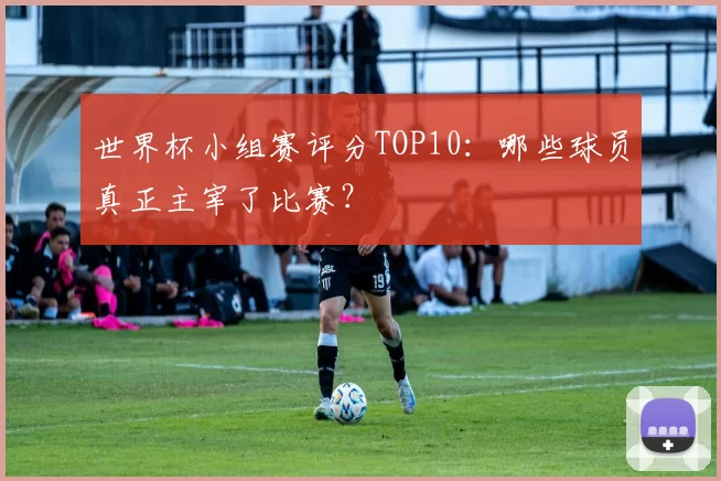 世界杯小组赛评分TOP10:哪些球员真正主宰了比赛?
