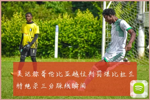 美记称哥伦比亚越位判罚堪比杜兰特绝杀三分踩线瞬间