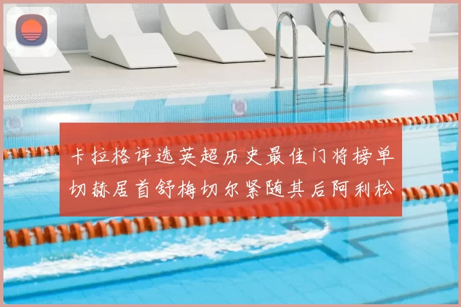 卡拉格评选英超历史最佳门将榜单切赫居首舒梅切尔紧随其后阿利松位列第三