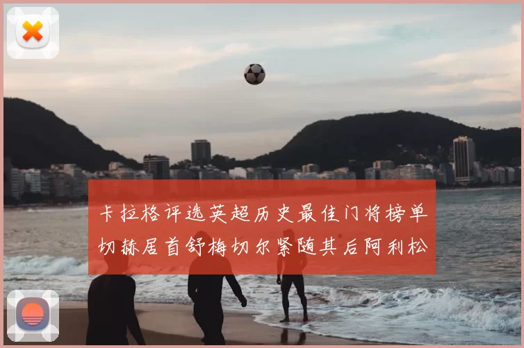 卡拉格评选英超历史最佳门将榜单切赫居首舒梅切尔紧随其后阿利松位列第三