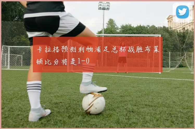 卡拉格预测利物浦足总杯战胜布莱顿比分将是1-0