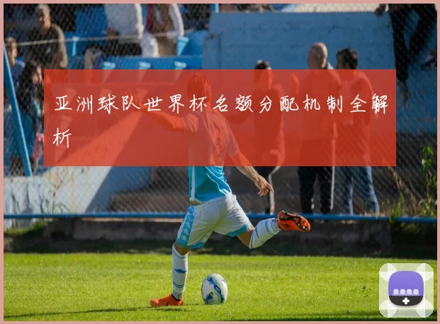 亚洲球队世界杯名额分配机制全解析