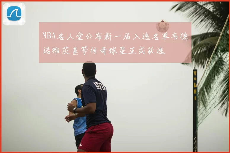 NBA名人堂公布新一届入选名单韦德诺维茨基等传奇球星正式获选