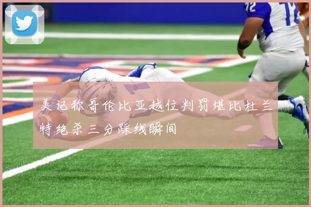 美记称哥伦比亚越位判罚堪比杜兰特绝杀三分踩线瞬间