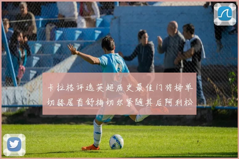 卡拉格评选英超历史最佳门将榜单切赫居首舒梅切尔紧随其后阿利松位列第三