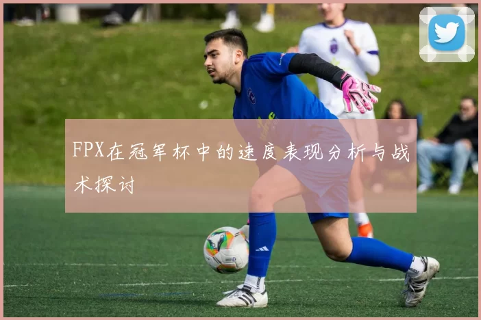 FPX在冠军杯中的速度表现分析与战术探讨