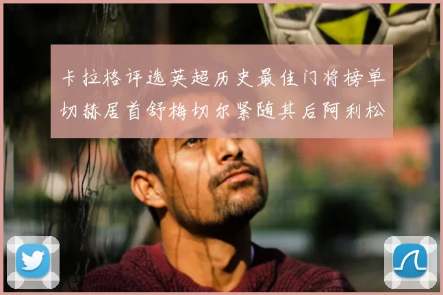 卡拉格评选英超历史最佳门将榜单切赫居首舒梅切尔紧随其后阿利松位列第三