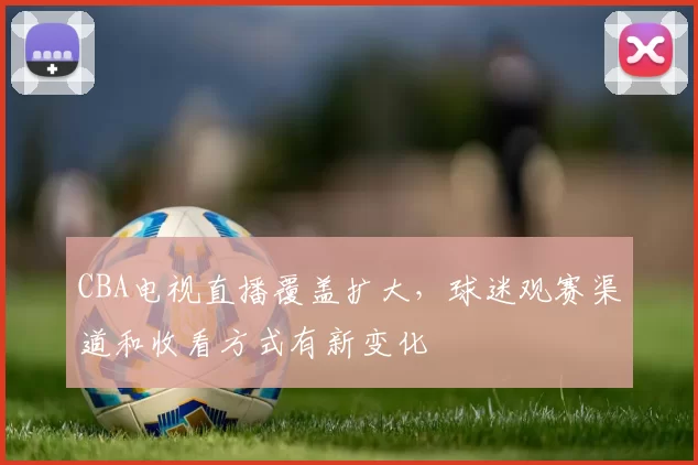 CBA电视直播覆盖扩大,球迷观赛渠道和收看方式有新变化