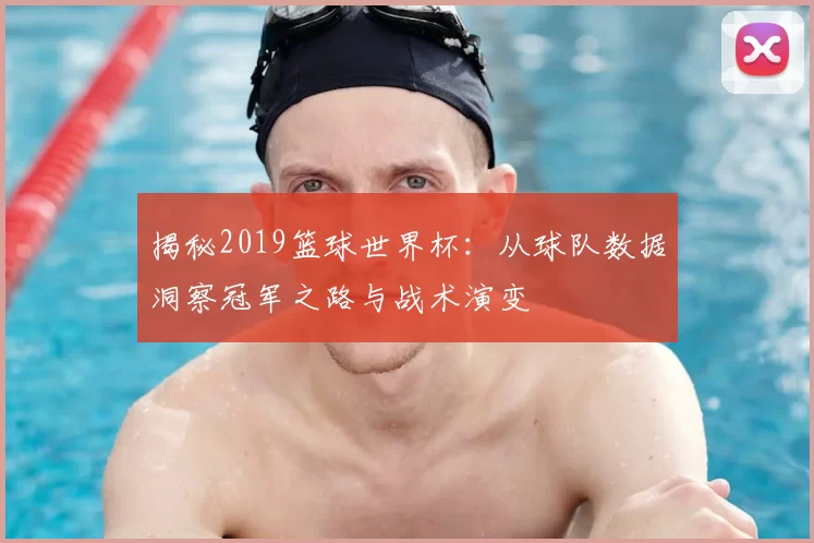 揭秘2019篮球世界杯：从球队数据洞察冠军之路与战术演变