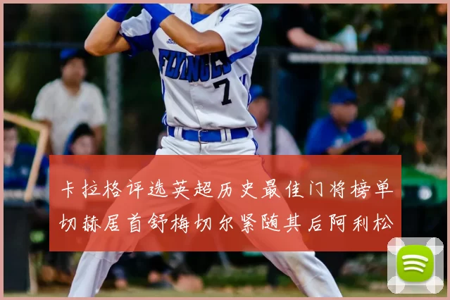 卡拉格评选英超历史最佳门将榜单切赫居首舒梅切尔紧随其后阿利松位列第三